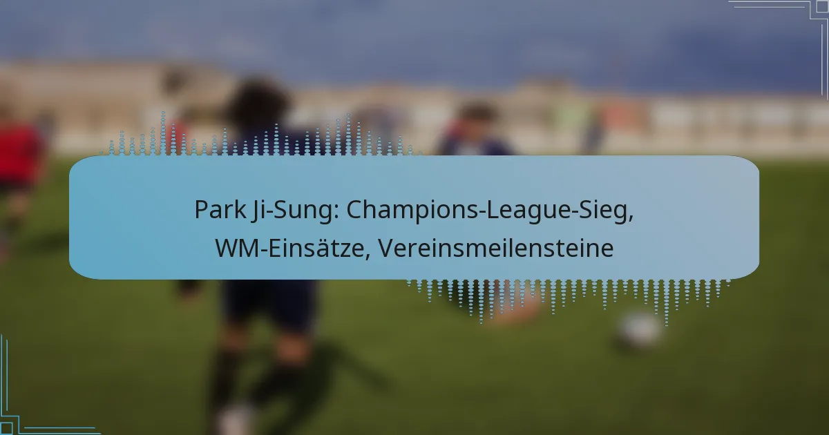 Park Ji-Sung: Champions-League-Sieg, WM-Einsätze, Vereinsmeilensteine